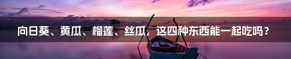 向日葵、黄瓜、榴莲、丝瓜,这四种东西能一起吃吗?