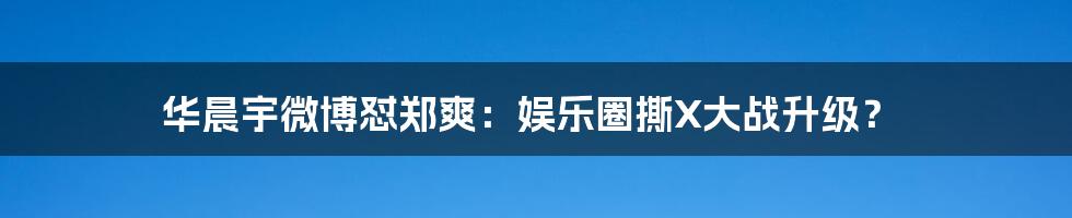 华晨宇微博怼郑爽：娱乐圈撕X大战升级？