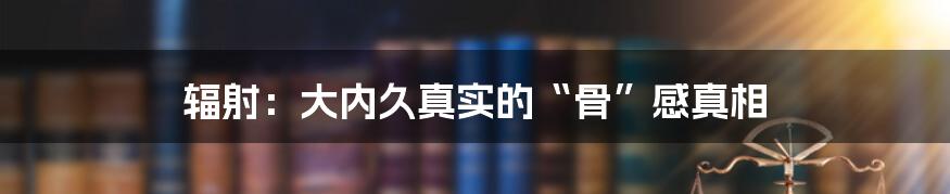 辐射:大内久真实的“骨”感真相