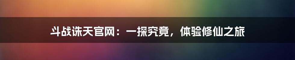 斗战诛天官网:一探究竟,体验修仙之旅