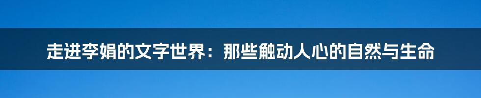 走进李娟的文字世界:那些触动人心的自然与生命