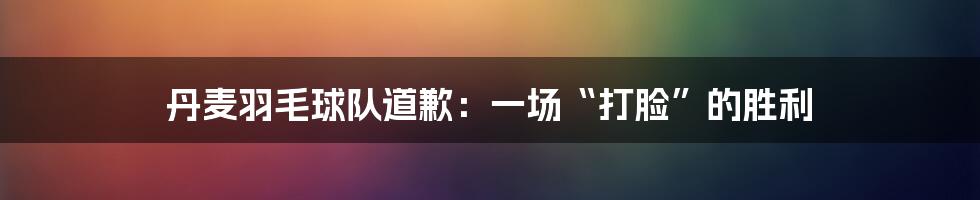 丹麦羽毛球队道歉:一场“打脸”的胜利