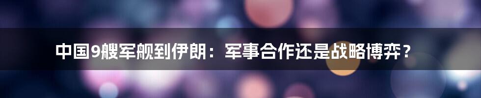中国9艘军舰到伊朗:军事合作还是战略博弈?