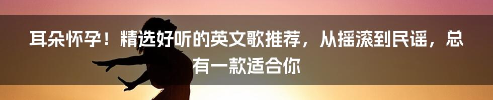 耳朵怀孕!精选好听的英文歌推荐,从摇滚到民谣,总有一款适合你