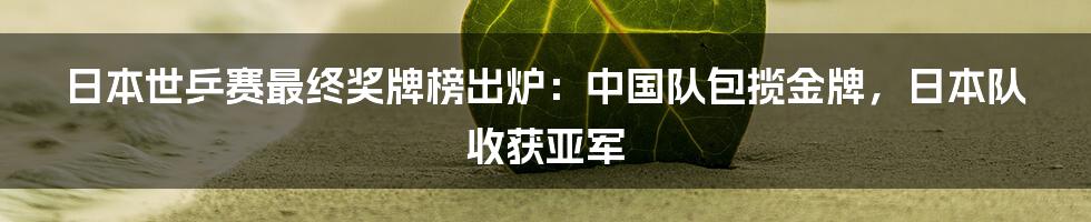 日本世乒赛最终奖牌榜出炉：中国队包揽金牌，日本队收获亚军