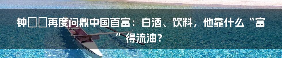 钟睒睒再度问鼎中国首富:白酒、饮料,他靠什么“富”得流油?