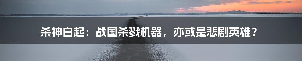 杀神白起:战国杀戮机器,亦或是悲剧英雄?