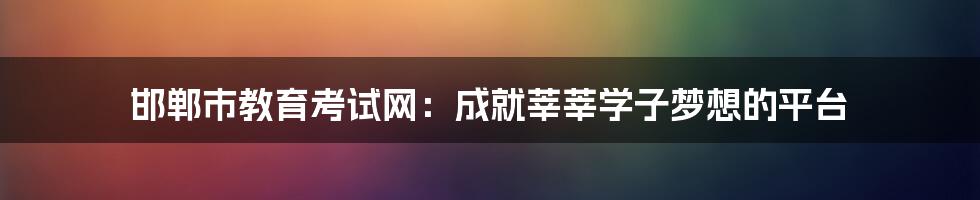 邯郸市教育考试网:成就莘莘学子梦想的平台