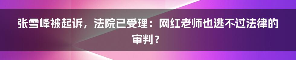 张雪峰被起诉,法院已受理:网红老师也逃不过法律的审判?