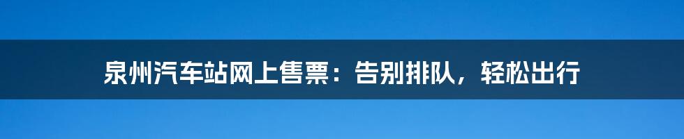 泉州汽车站网上售票：告别排队，轻松出行