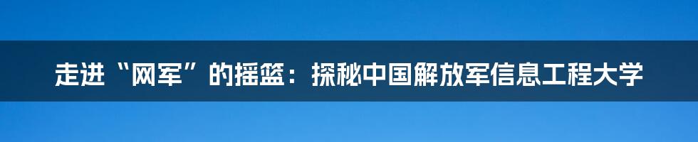 走进“网军”的摇篮:探秘中国解放军信息工程大学