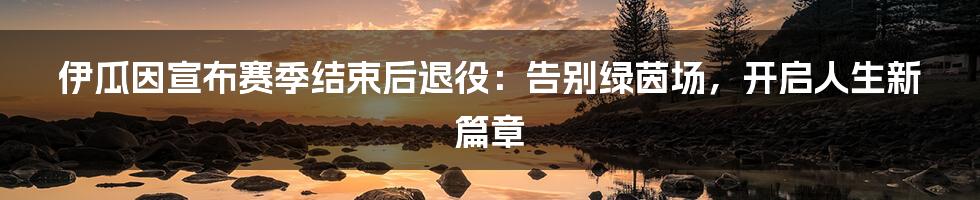 伊瓜因宣布赛季结束后退役:告别绿茵场,开启人生新篇章