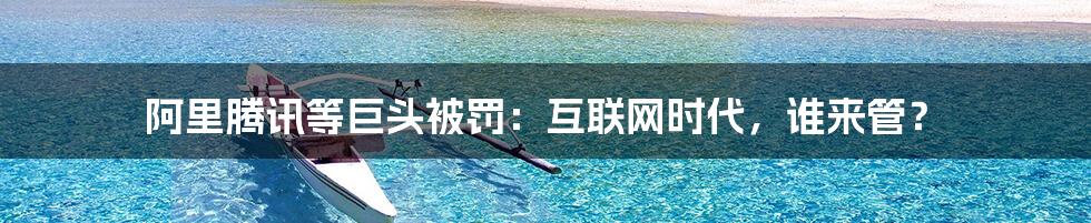 阿里腾讯等巨头被罚:互联网时代,谁来管?