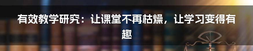 有效教学研究:让课堂不再枯燥,让学习变得有趣