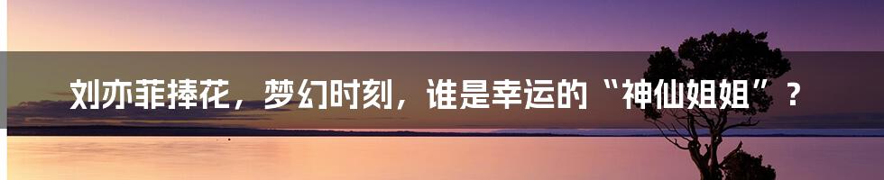 刘亦菲捧花，梦幻时刻，谁是幸运的“神仙姐姐”？