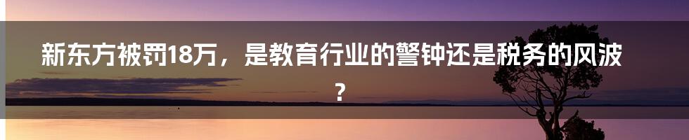 新东方被罚18万,是教育行业的警钟还是税务的风波?
