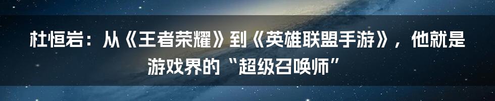 杜恒岩:从《王者荣耀》到《英雄联盟手游》,他就是游戏界的“超级召唤师”