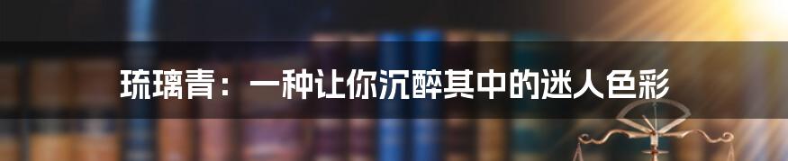 琉璃青:一种让你沉醉其中的迷人色彩