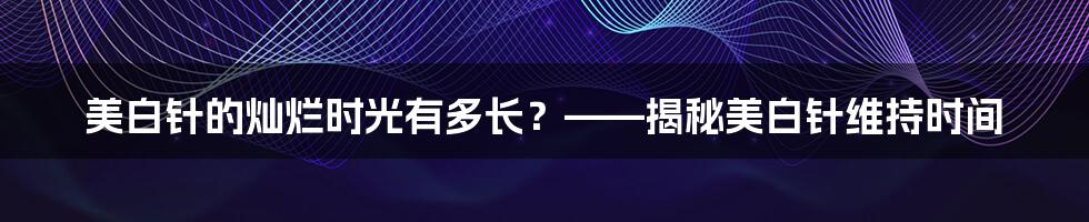 美白针的灿烂时光有多长？——揭秘美白针维持时间