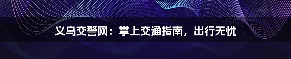 义乌交警网:掌上交通指南,出行无忧