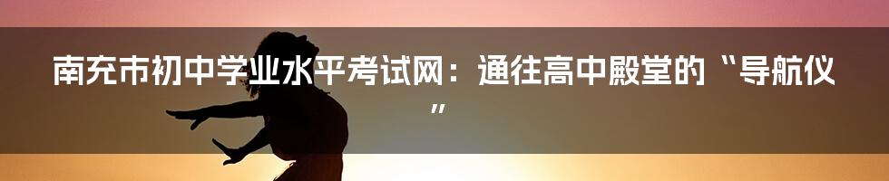 南充市初中学业水平考试网:通往高中殿堂的“导航仪”