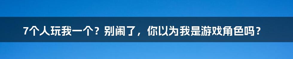 7个人玩我一个?别闹了,你以为我是游戏角色吗?