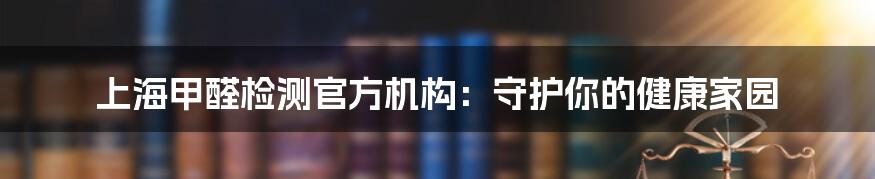 上海甲醛检测官方机构:守护你的健康家园