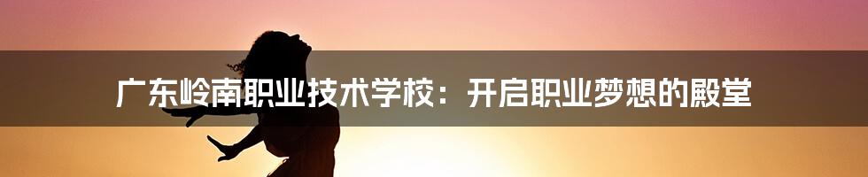 广东岭南职业技术学校:开启职业梦想的殿堂