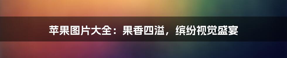 苹果图片大全:果香四溢,缤纷视觉盛宴