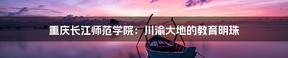 重庆长江师范学院:川渝大地的教育明珠