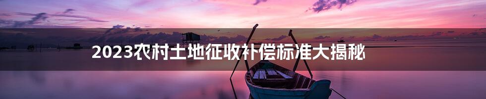 2023农村土地征收补偿标准大揭秘