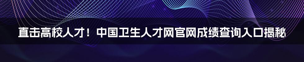 直击高校人才!中国卫生人才网官网成绩查询入口揭秘