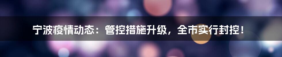 宁波疫情动态:管控措施升级,全市实行封控!