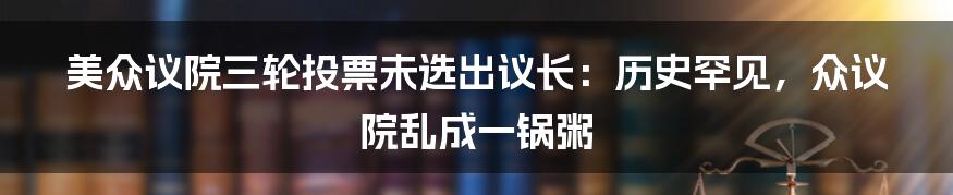 美众议院三轮投票未选出议长:历史罕见,众议院乱成一锅粥