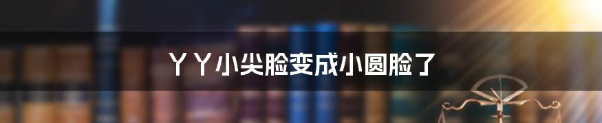 丫丫小尖脸变成小圆脸了