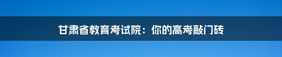 甘肃省教育考试院:你的高考敲门砖
