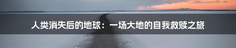人类消失后的地球:一场大地的自我救赎之旅