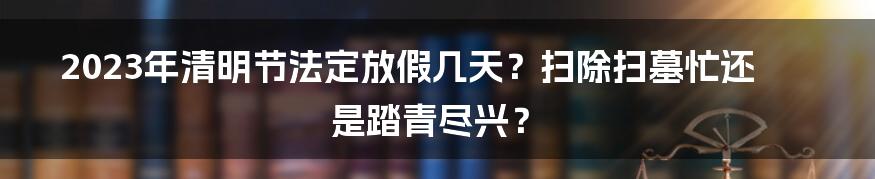 2023年清明节法定放假几天?扫除扫墓忙还是踏青尽兴?