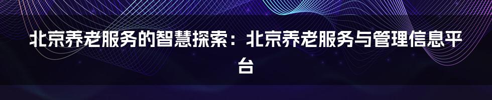 北京养老服务的智慧探索：北京养老服务与管理信息平台