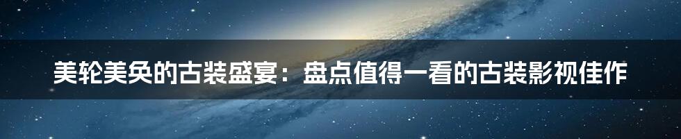 美轮美奂的古装盛宴:盘点值得一看的古装影视佳作