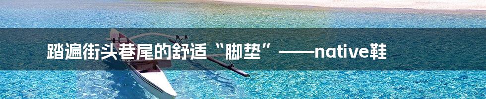 踏遍街头巷尾的舒适“脚垫”——native鞋