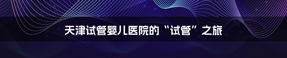 天津试管婴儿医院的“试管”之旅