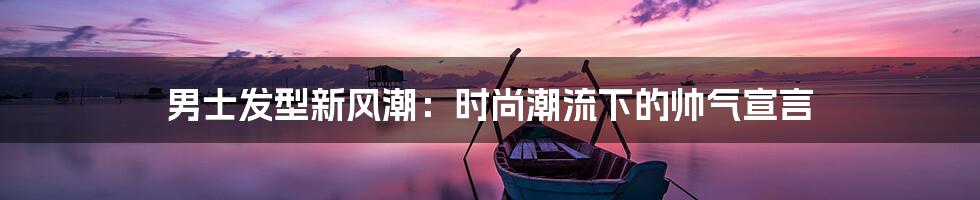男士发型新风潮:时尚潮流下的帅气宣言