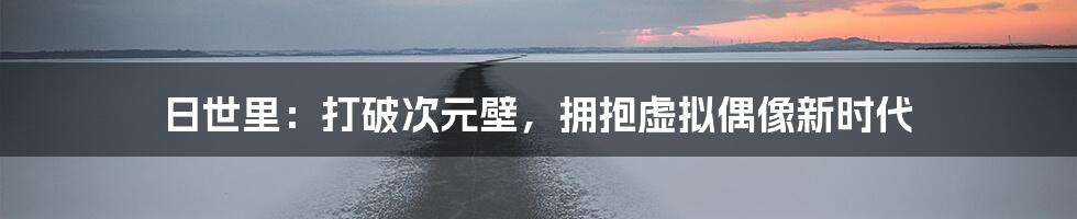 日世里:打破次元壁,拥抱虚拟偶像新时代