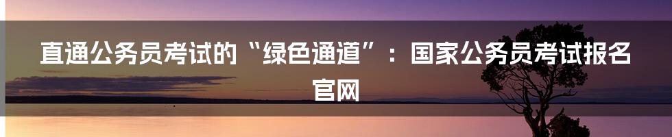 直通公务员考试的“绿色通道”：国家公务员考试报名官网