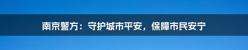 南京警方:守护城市平安,保障市民安宁