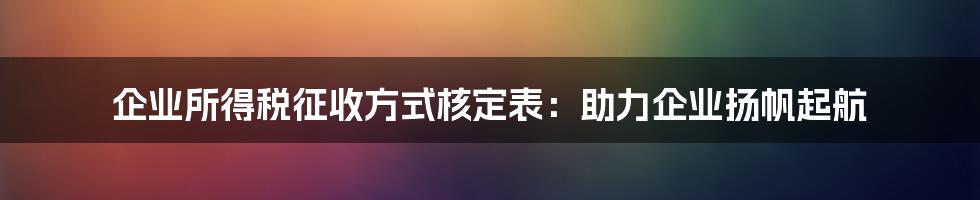 企业所得税征收方式核定表：助力企业扬帆起航