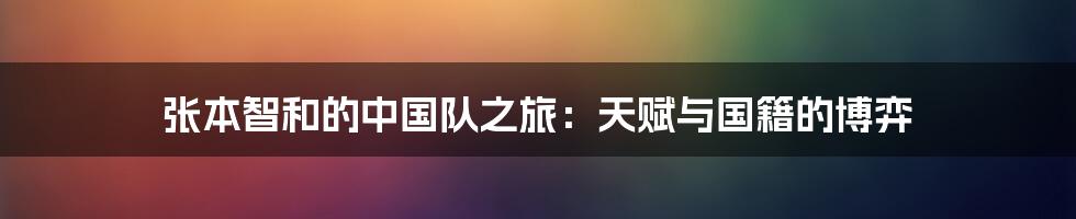 张本智和的中国队之旅:天赋与国籍的博弈