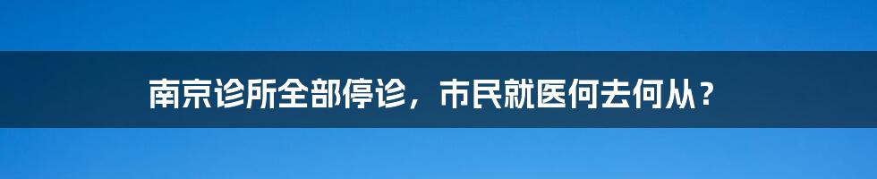南京诊所全部停诊,市民就医何去何从?