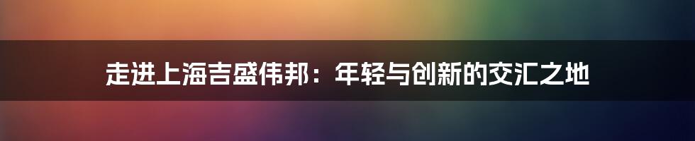 走进上海吉盛伟邦:年轻与创新的交汇之地